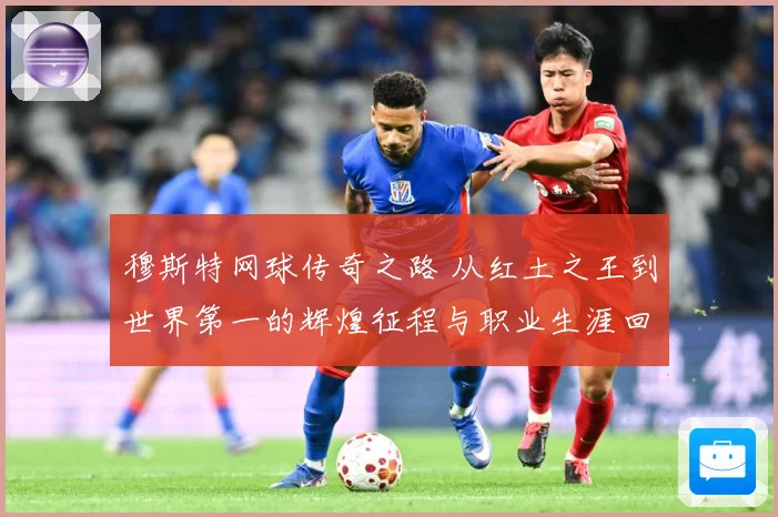 穆斯特网球传奇之路 从红土之王到世界第一的辉煌征程与职业生涯回顾-深度解析