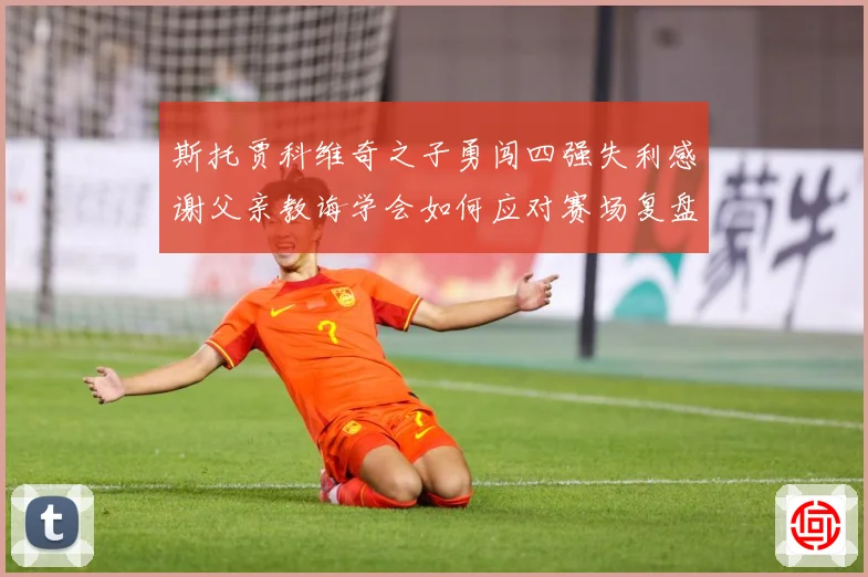 斯托贾科维奇之子勇闯四强失利感谢父亲教诲学会如何应对赛场复盘-深度解析