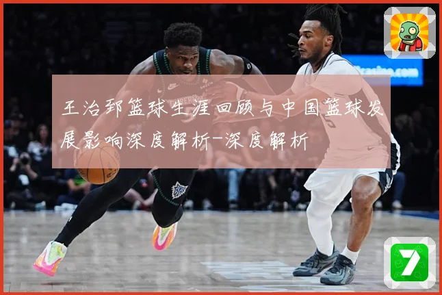 王治郅篮球生涯回顾与中国篮球发展影响深度解析-深度解析