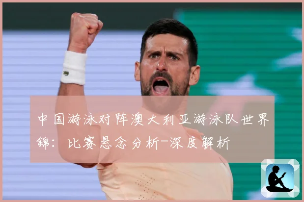 中国游泳对阵澳大利亚游泳队世界锦：比赛悬念分析-深度解析