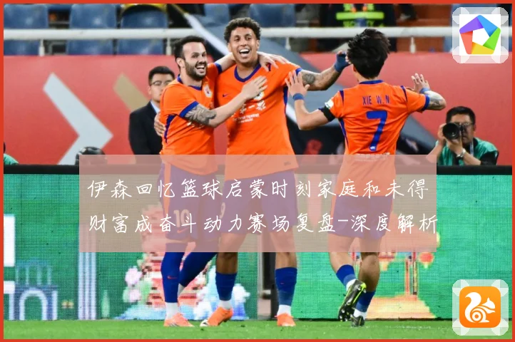 伊森回忆篮球启蒙时刻家庭和未得财富成奋斗动力赛场复盘-深度解析
