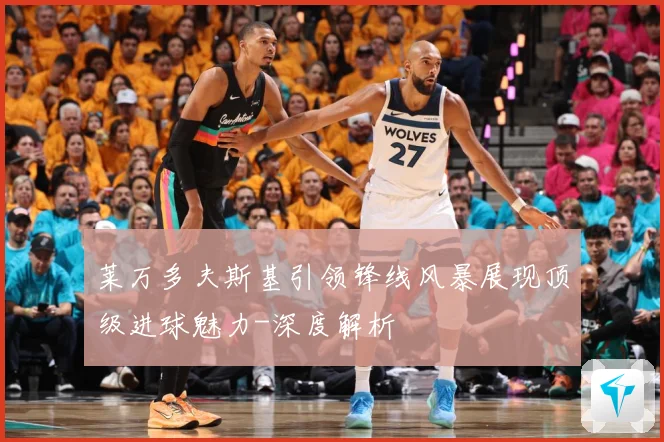 莱万多夫斯基引领锋线风暴展现顶级进球魅力-深度解析