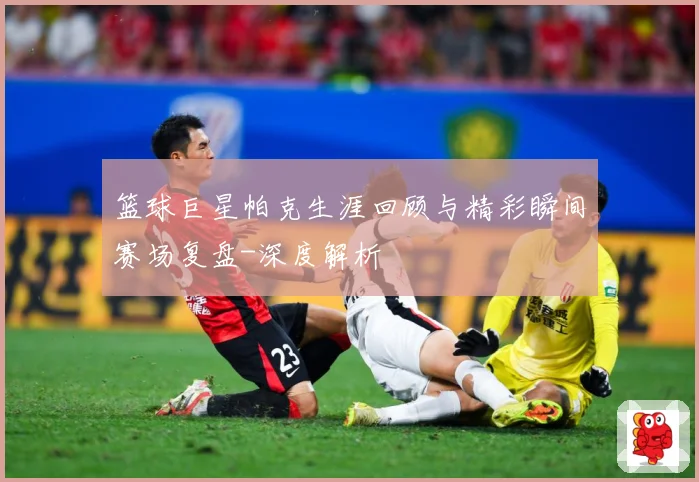 篮球巨星帕克生涯回顾与精彩瞬间赛场复盘-深度解析