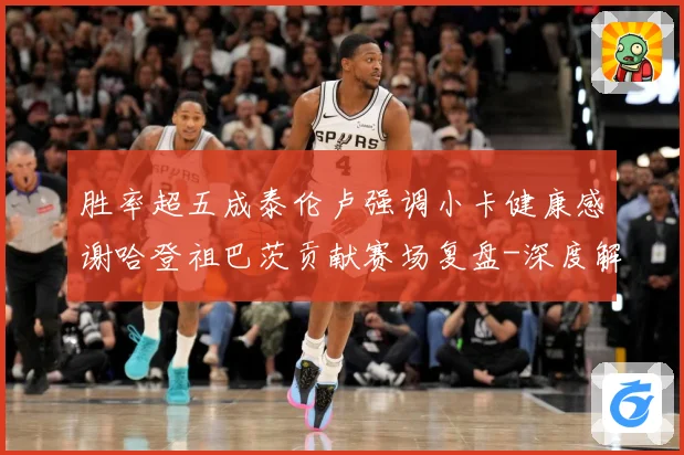 胜率超五成泰伦卢强调小卡健康感谢哈登祖巴茨贡献赛场复盘-深度解析