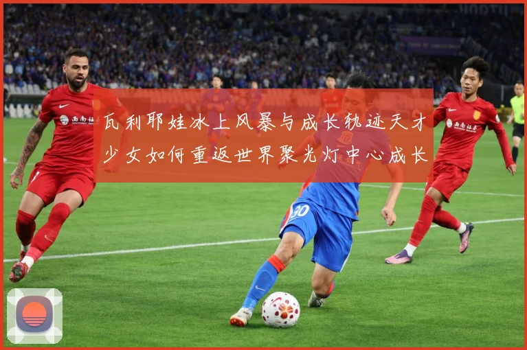 瓦利耶娃冰上风暴与成长轨迹天才少女如何重返世界聚光灯中心成长观察-深度解析
