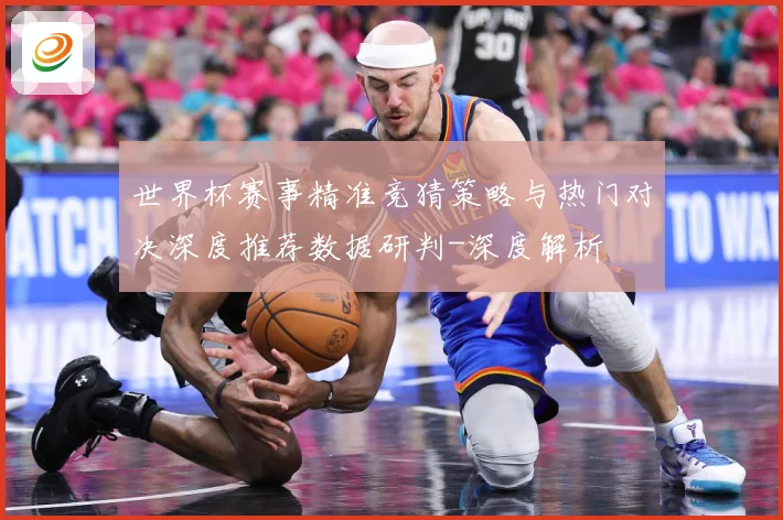 世界杯赛事精准竞猜策略与热门对决深度推荐数据研判-深度解析