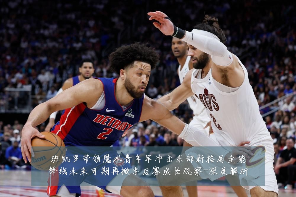 班凯罗带领魔术青年军冲击东部新格局全能锋线未来可期再掀季后赛成长观察-深度解析
