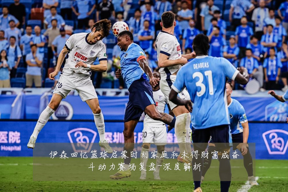 伊森回忆篮球启蒙时刻家庭和未得财富成奋斗动力赛场复盘-深度解析