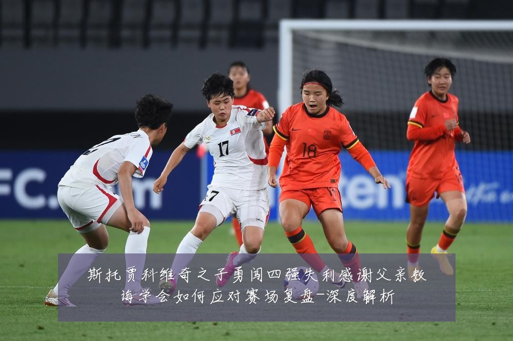 斯托贾科维奇之子勇闯四强失利感谢父亲教诲学会如何应对赛场复盘-深度解析