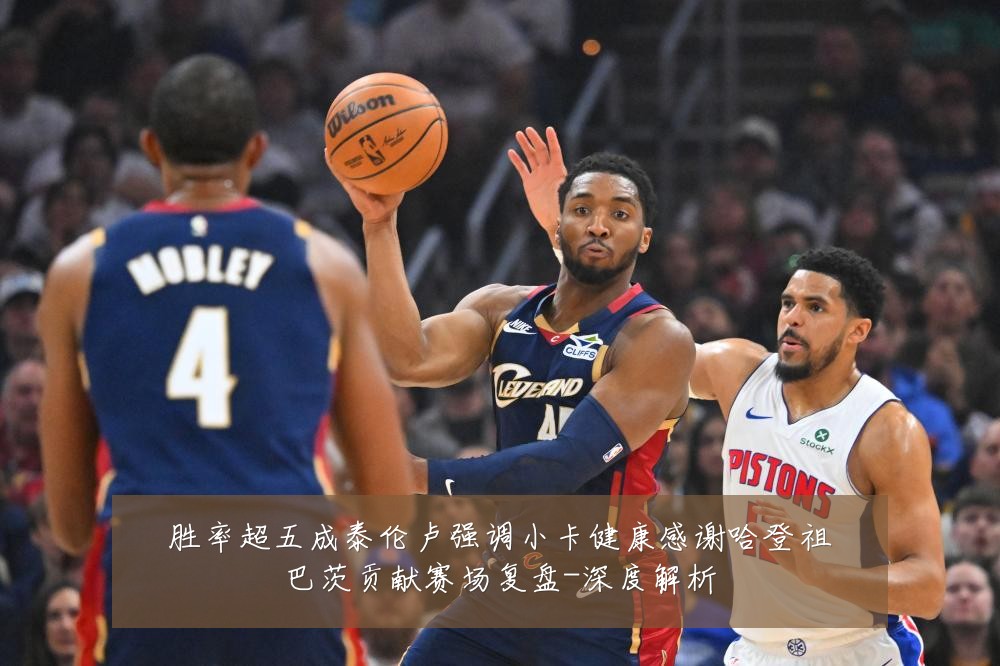 胜率超五成泰伦卢强调小卡健康感谢哈登祖巴茨贡献赛场复盘-深度解析
